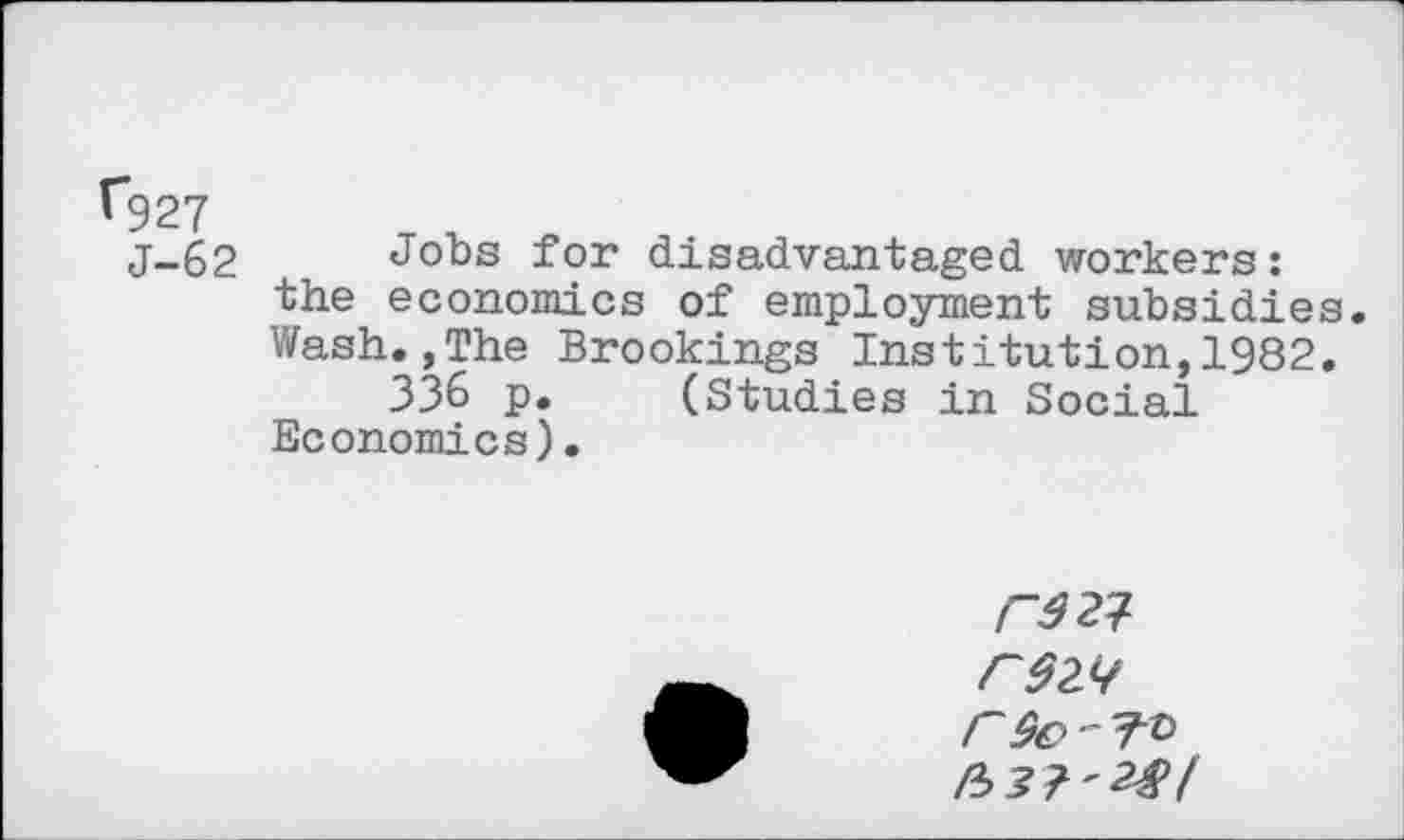 ﻿Ü927
j-62 Jobs for disadvantaged workers: the economics of employment subsidies. Wash.,The Brookings Institution,1982.
336 p. (Studies in Social Economics).
